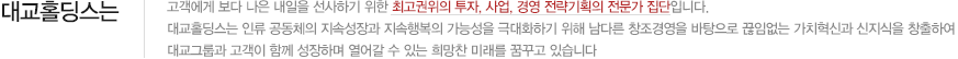 대교홀딩스는 고객에게 보다 나은 내일을 선사하기 위한 최고권위의 투자, 사업, 경영 전략기획의 전문가 집단입니다. 대교홀딩스는 인류 공동체의 지속성장과 지속행복의 가능성을 극대화하기 위해 남다른 창조경영을 바탕으로 끊임없는 가치혁신과 신지식을 창출하여 대교그룹과 고객이 함께 성장하며 열어갈 수 있는 희망찬 미래를 꿈꾸고 있습니다.