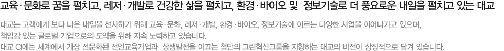 교육·문화로 책을 펼치고, 레저·개발로 꿈을 펼치고, 환경·바이오 및 정보기술로 더 풍요로운 내일을 펼치고 있는 대교. 대교는 고객에게 보다 나은 내일을 선사하기 위해 교육·문화, 레저·개발, 환경·바이오, 정보기술에 이르는 다양한 사업을 이어나가고 있으며, 책임감 있는 글로벌 기업으로의 도약을 위해 지속 노력하고 있습니다. 대교 CI에는, 세계에서 가장 전문화된 전인교육기업과 상생발전을 이끄는 첨단의 그린혁신그룹을 지향하는 대교의 비전이 상징적으로 담겨 있습니다.