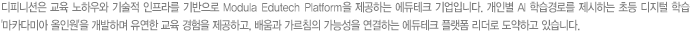 디피니션은 교육 노하우와 기술적 인프라를 기반으로 Modular Edutech Platform을 제공하는 에듀테크 기업입니다. 개인별 AI 학습경로를 제시하는 초등 디지털 학습 '마카다미아 올인원'을 개발하며 유연한 교육 경험을 제공하고, 배움과 가르침의 가능성을 연결하는 에듀테크 플랫폼 리더로 도약하고 있습니다.