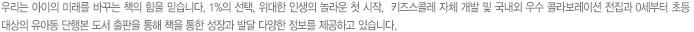 우리는 아이의 미래를 바꾸는 책의 힘을 믿습니다.  1%의 선택, 위대한 인생의 놀라운 첫 시작,  키즈스콜레 자체 개발 및 국내외 우수 콜라보레이션 전집과 0세부터 초등 대상의 유아동 단행본 도서 출판을 통해 책을 통한 성장과 발달 다양한 정보를 제공하고 있습니다. 