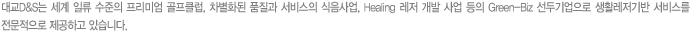 대교D&S는 세계 일류 수준의 프리미엄 골프클럽, 차별화된 품질과 서비스의 식음사업, Healing 레저 개발 사업 등의 Green-Biz 선두기업으로 생활레저기반 서비스를 전문적으로 제공하고 있습니다.