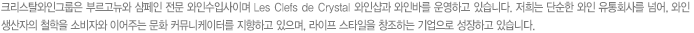 크리스탈와인그룹은 부르고뉴와 샴페인 전문 와인수입사이며 Les Clefs de Crystal 와인샵과 와인바를 운영하고 있습니다. 저희는 단순한 와인 유통회사를 넘어, 와인 생산자의 철학을 소비자와 이어주는 문화 커뮤니케이터를 지향하고 있으며, 라이프 스타일을 창조하는 기업으로 성장하고 있습니다.