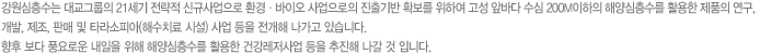 강원심층수는 대교그룹의 21세기 전략적 신규사업으로 환경 · 바이오 사업으로의 진출기반 확보를 위하여 고성 앞바다 수심 200M이하의 해양심층수를 활용한 제품의 연구, 개발, 제조, 판매 및 타라소피아(해수치료 시설) 사업 등을 전개해 나가고 있습니다. 향후 보다 풍요로운 내일을 위해 해양심층수를 활용한 건강레저사업 등을 추진해 나갈 것 입니다.