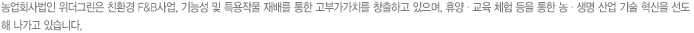 농업회사법인 위더그린은 친환경 F&B사업, 기능성 및 특용작물 재배를 통한 고부가가치를 창출하고 있으며, 휴양 · 교육 체험 등을 통한 농 · 생명 산업 기술 혁신을 선도 해 나가고 있습니다.