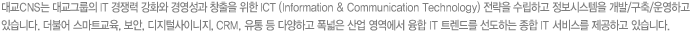 대교CNS는 대교그룹의 IT 경쟁력 강화와 경영성과 창출을 위한 ICT (Information & Communication Technology) 전략을 수립하고 정보시스템을 개발/구축/운영하고 있습니다.  더불어 스마트교육, 보안, 디지털사이니지, CRM, 유통 등 다양하고 폭넓은 산업 영역에서 융합 IT 트렌드를 선도하는 종합IT 서비스를 제공하고 있습니다.