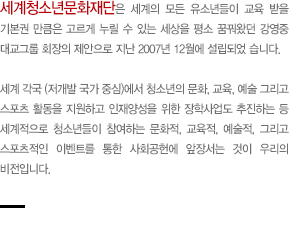 세계청소년문화재단은 세계의 모든 유소년들이 교육 받을 기본권 만큼은 고르게 누릴 수 있는 세상을 평소 꿈꿔왔던 강영중 대교그 회장의 제안으로 지난 2007년 12월에 설립되 었습니다. 세계 각국 (저개발 국가 중심)에서 청소년의 문화, 교육, 예술 그리고 스포츠 활동을 지원하고 인재양성을 위한 장학사업도 추진하는 등 세계적으로 청소년들이 참여하는 문화적, 교육적, 예술적, 그리고 스포츠적인 이벤트를 통한 사회공헌에 앞장서는 것이 우리의 비전입니다.