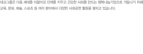 대교그룹은 다음 세대를 이끌어갈 인재를 키우고 건강한 사회를 만드는 행복나눔기업으로 거듭나기 위해 교육, 문화, 예술, 스포츠 등 여러 분야에서 다양한 사회공헌 활동을 펼치고 있습니다. 